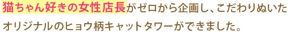 猫ちゃん好きの女性店長がゼロから企画し、こだわりぬいたオリジナルのヒョウ柄キャットタワーができました。